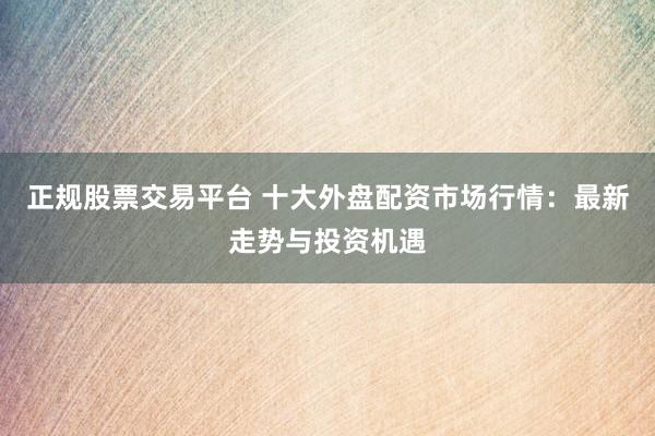 正规股票交易平台 十大外盘配资市场行情：最新走势与投资机遇