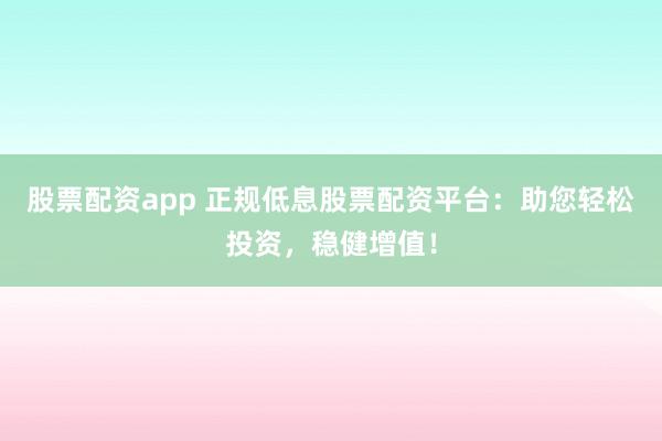 股票配资app 正规低息股票配资平台：助您轻松投资，稳健增值！
