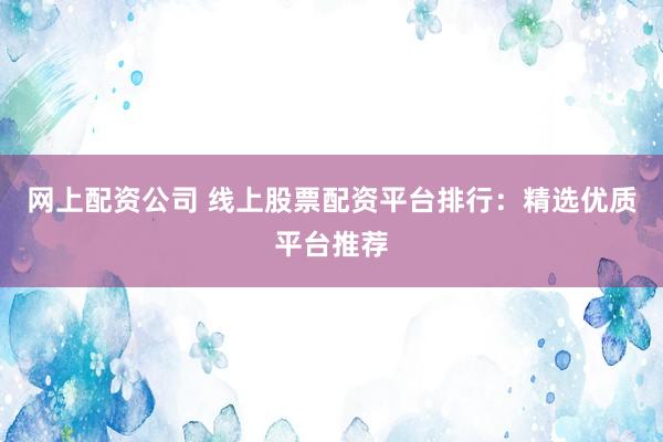 网上配资公司 线上股票配资平台排行：精选优质平台推荐