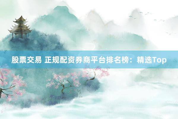 股票交易 正规配资券商平台排名榜：精选Top