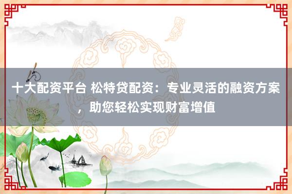 十大配资平台 松特贷配资：专业灵活的融资方案，助您轻松实现财富增值