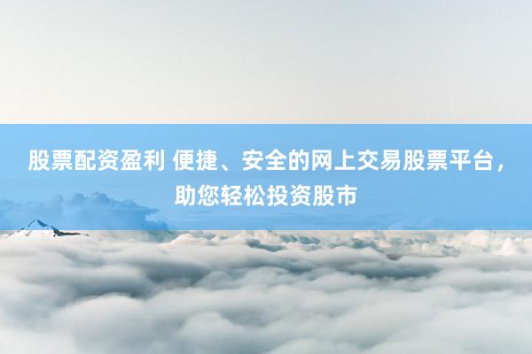 股票配资盈利 便捷、安全的网上交易股票平台，助您轻松投资股市