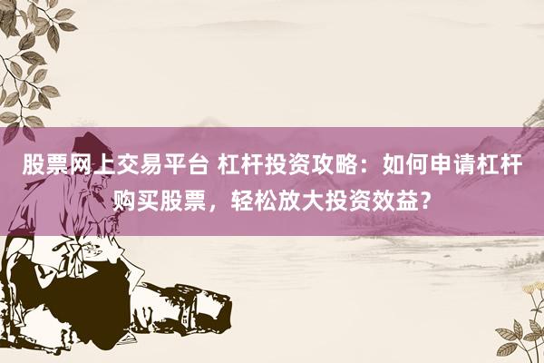 股票网上交易平台 杠杆投资攻略：如何申请杠杆购买股票，轻松放大投资效益？