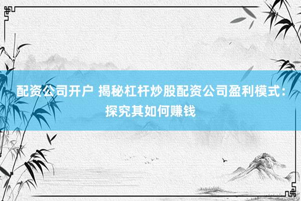 配资公司开户 揭秘杠杆炒股配资公司盈利模式：探究其如何赚钱