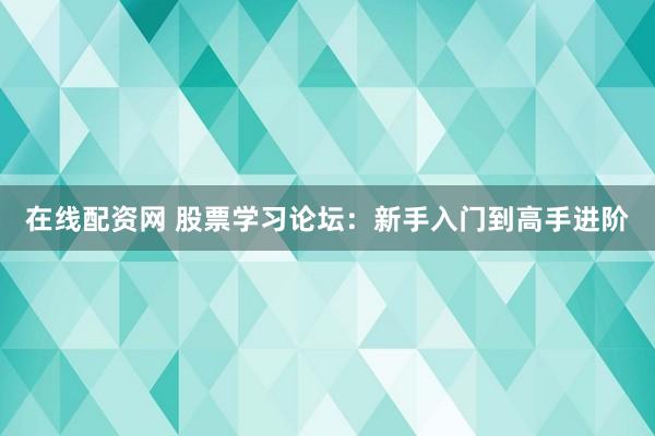 在线配资网 股票学习论坛：新手入门到高手进阶