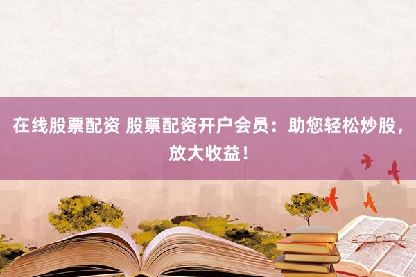 在线股票配资 股票配资开户会员：助您轻松炒股，放大收益！