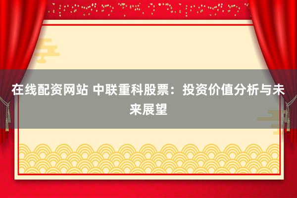 在线配资网站 中联重科股票：投资价值分析与未来展望
