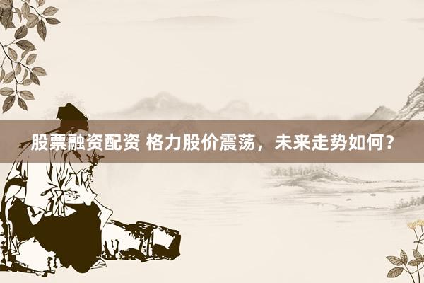 股票融资配资 格力股价震荡，未来走势如何？