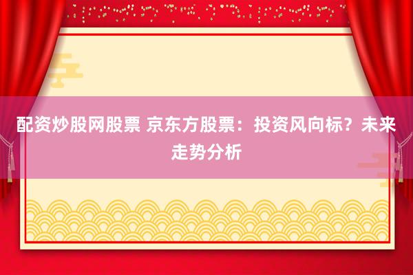 配资炒股网股票 京东方股票：投资风向标？未来走势分析