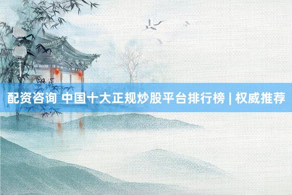 配资咨询 中国十大正规炒股平台排行榜 | 权威推荐