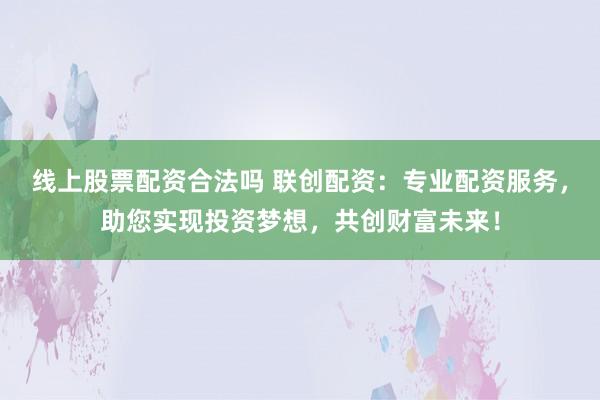 线上股票配资合法吗 联创配资：专业配资服务，助您实现投资梦想，共创财富未来！