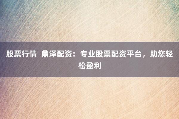 股票行情  鼎泽配资：专业股票配资平台，助您轻松盈利