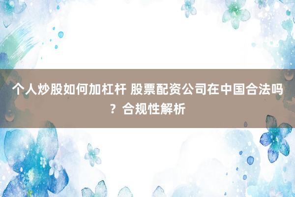 个人炒股如何加杠杆 股票配资公司在中国合法吗？合规性解析