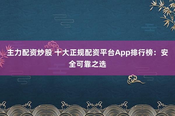 主力配资炒股 十大正规配资平台App排行榜：安全可靠之选