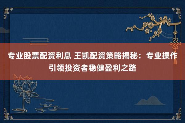 专业股票配资利息 王凯配资策略揭秘:专业操作引领投资者稳健盈利之路