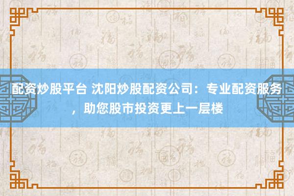 配资炒股平台 沈阳炒股配资公司：专业配资服务，助您股市投资更上一层楼
