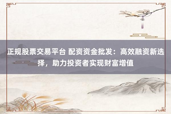 正规股票交易平台 配资资金批发:高效融资新选择,助力投资者实现财富增值