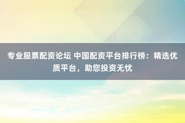 专业股票配资论坛 中国配资平台排行榜：精选优质平台，助您投资无忧