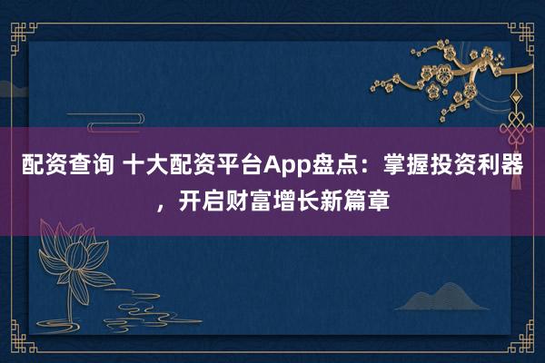 配资查询 十大配资平台App盘点：掌握投资利器，开启财富增长新篇章