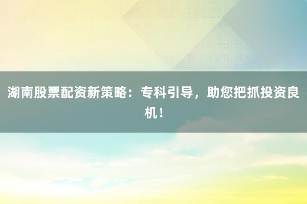 湖南股票配资新策略:专科引导,助您把抓投资良机!