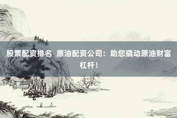 股票配资排名  原油配资公司：助您撬动原油财富杠杆！