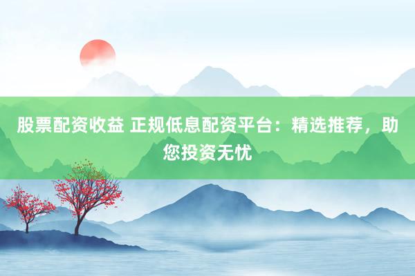 股票配资收益 正规低息配资平台:精选推荐,助您投资无忧