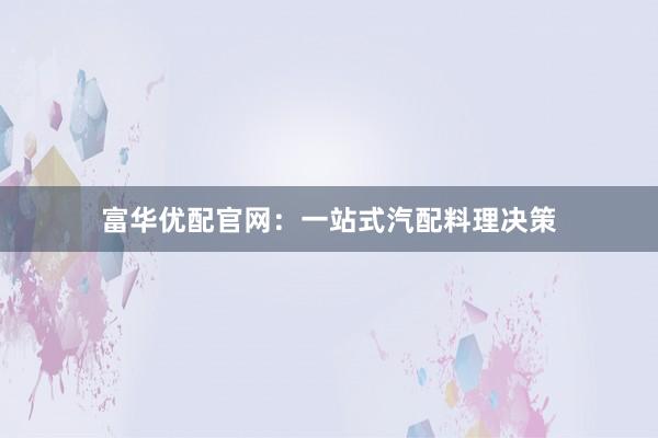 富华优配官网：一站式汽配料理决策