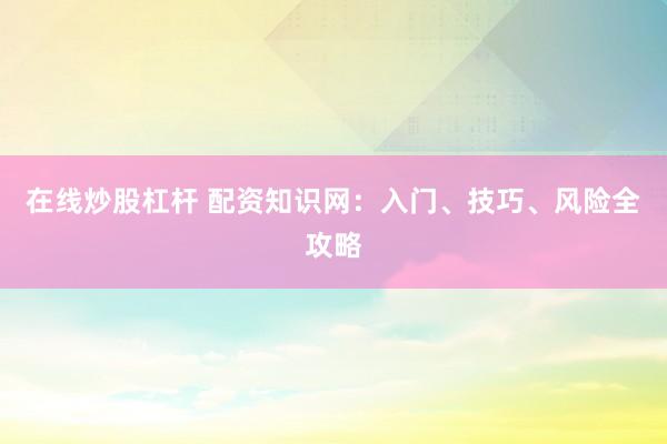 在线炒股杠杆 配资知识网：入门、技巧、风险全攻略