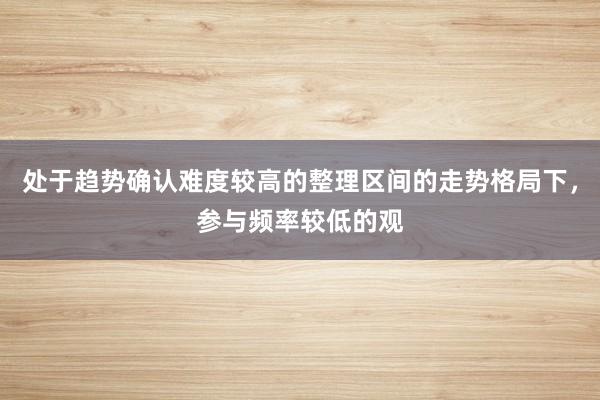 处于趋势确认难度较高的整理区间的走势格局下，参与频率较低的观