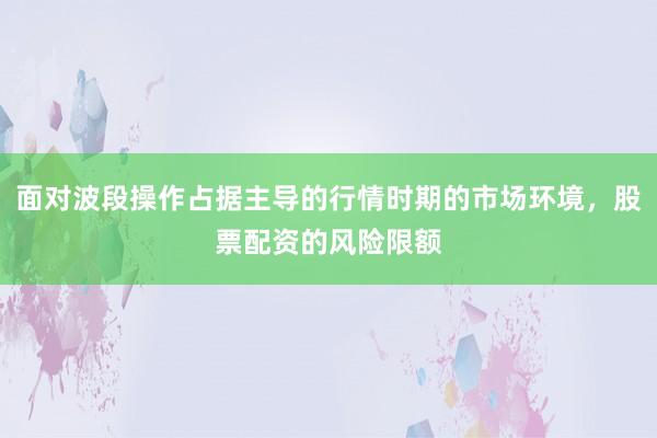 面对波段操作占据主导的行情时期的市场环境,股票配资的风险限额