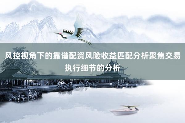 风控视角下的靠谱配资风险收益匹配分析聚焦交易执行细节的分析