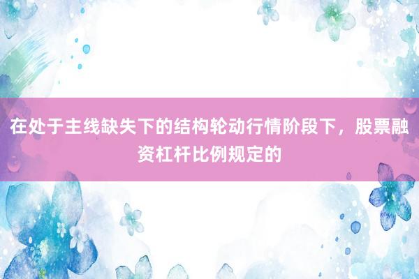 在处于主线缺失下的结构轮动行情阶段下，股票融资杠杆比例规定的