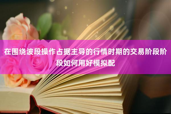 在围绕波段操作占据主导的行情时期的交易阶段阶段如何用好模拟配
