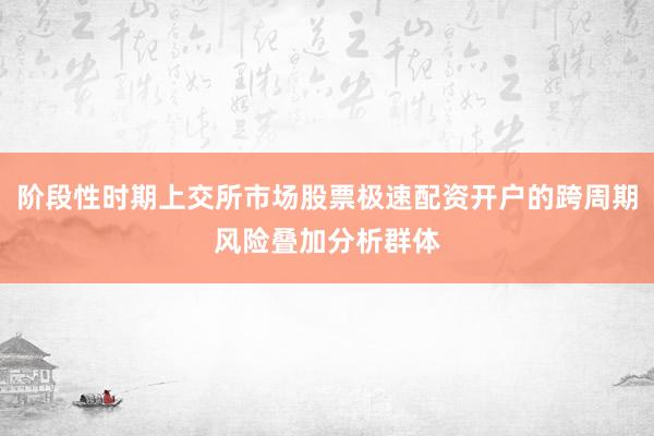 阶段性时期上交所市场股票极速配资开户的跨周期风险叠加分析群体