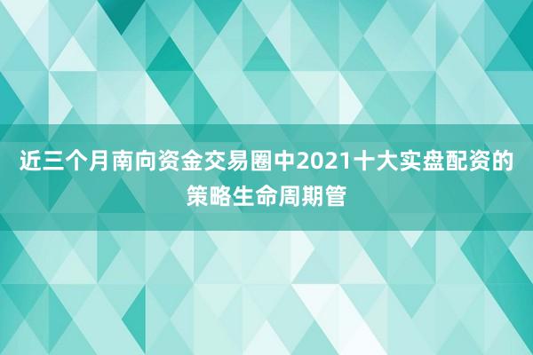 近三个月南向资金交易圈中2021十大实盘配资的策略生命周期管