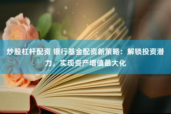 炒股杠杆配资 银行基金配资新策略：解锁投资潜力，实现资产增值最大化