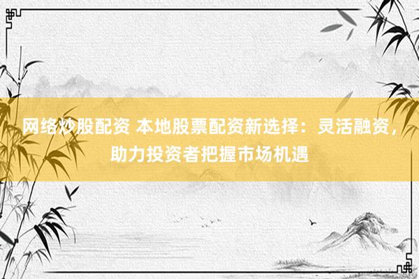 网络炒股配资 本地股票配资新选择：灵活融资，助力投资者把握市场机遇