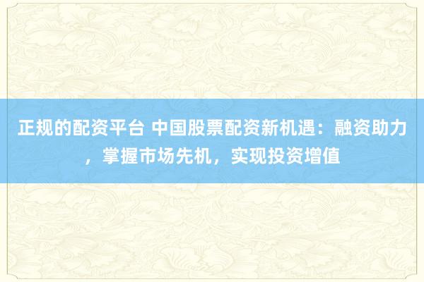 正规的配资平台 中国股票配资新机遇：融资助力，掌握市场先机，实现投资增值
