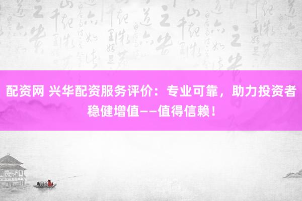 配资网 兴华配资服务评价:专业可靠,助力投资者稳健增值——值得信赖!