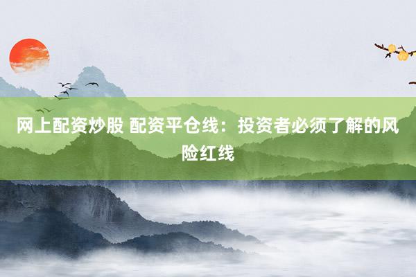 网上配资炒股 配资平仓线:投资者必须了解的风险红线