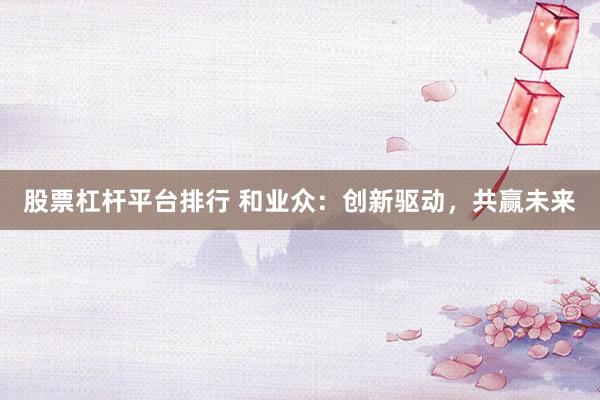 股票杠杆平台排行 和业众：创新驱动，共赢未来
