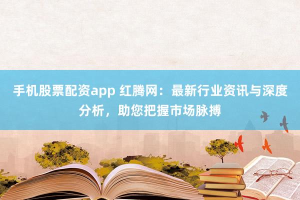 手机股票配资app 红腾网:最新行业资讯与深度分析,助您把握市场脉搏