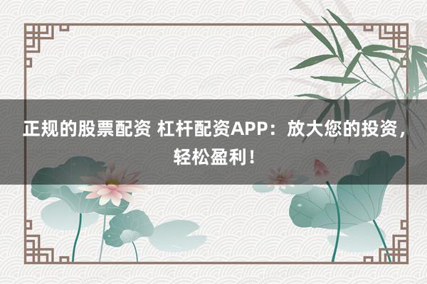 正规的股票配资 杠杆配资APP：放大您的投资，轻松盈利！