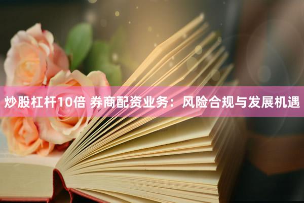 炒股杠杆10倍 券商配资业务：风险合规与发展机遇