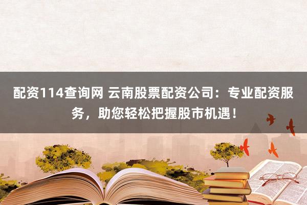 配资114查询网 云南股票配资公司：专业配资服务，助您轻松把握股市机遇！
