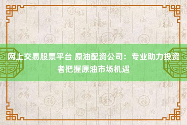 网上交易股票平台 原油配资公司：专业助力投资者把握原油市场机遇