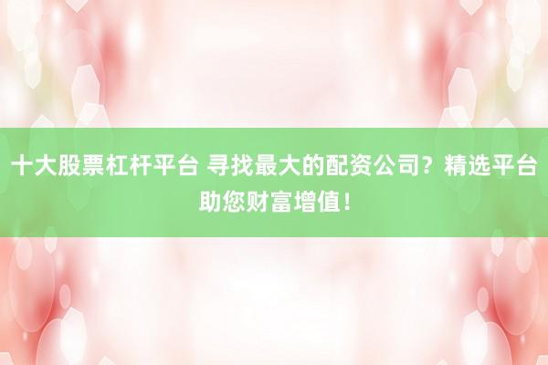 十大股票杠杆平台 寻找最大的配资公司？精选平台助您财富增值！