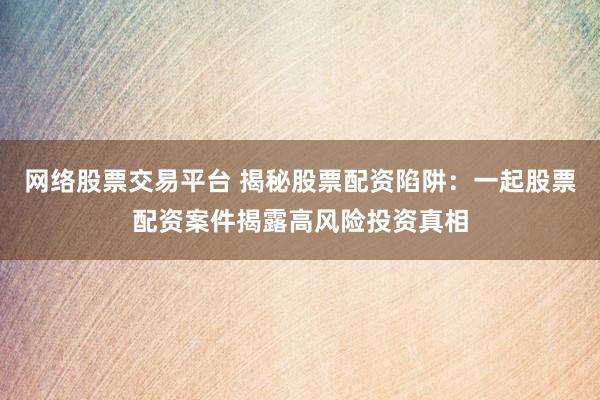 网络股票交易平台 揭秘股票配资陷阱:一起股票配资案件揭露高风险投资真相