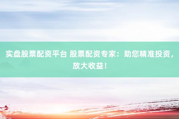 实盘股票配资平台 股票配资专家：助您精准投资，放大收益！