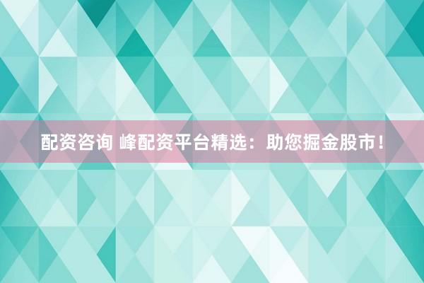 配资咨询 峰配资平台精选：助您掘金股市！